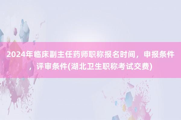 2024年临床副主任药师职称报名时间，申报条件，评审条件(湖北卫生职称考试交费)