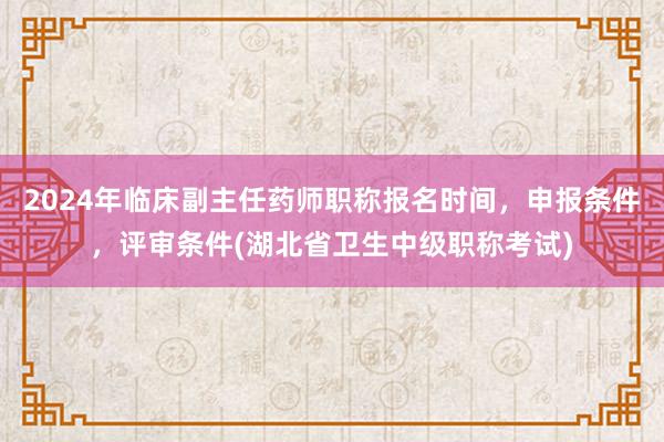 2024年临床副主任药师职称报名时间，申报条件，评审条件(湖北省卫生中级职称考试)