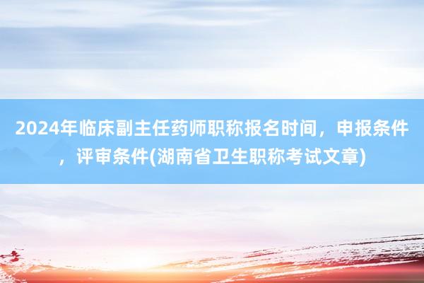 2024年临床副主任药师职称报名时间，申报条件，评审条件(湖南省卫生职称考试文章)