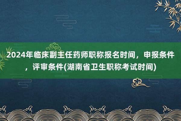 2024年临床副主任药师职称报名时间，申报条件，评审条件(湖南省卫生职称考试时间)