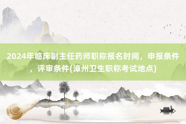2024年临床副主任药师职称报名时间，申报条件，评审条件(漳州卫生职称考试地点)