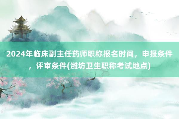 2024年临床副主任药师职称报名时间，申报条件，评审条件(潍坊卫生职称考试地点)