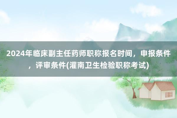 2024年临床副主任药师职称报名时间，申报条件，评审条件(灌南卫生检验职称考试)
