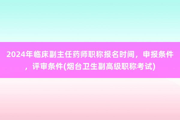 2024年临床副主任药师职称报名时间，申报条件，评审条件(烟台卫生副高级职称考试)