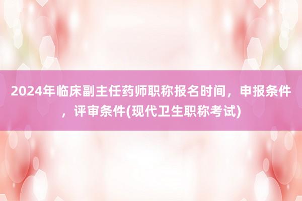 2024年临床副主任药师职称报名时间，申报条件，评审条件(现代卫生职称考试)