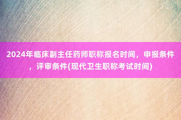 2024年临床副主任药师职称报名时间，申报条件，评审条件(现代卫生职称考试时间)