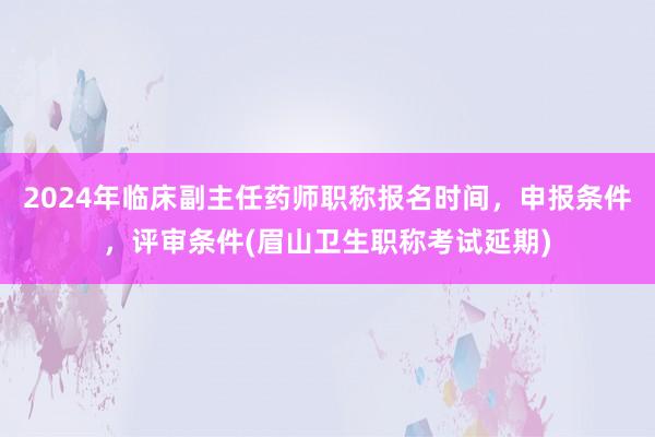 2024年临床副主任药师职称报名时间，申报条件，评审条件(眉山卫生职称考试延期)