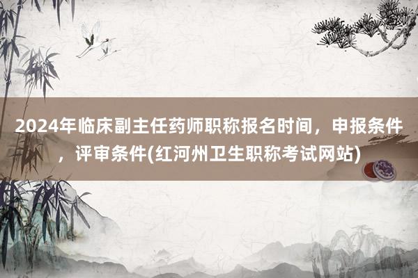 2024年临床副主任药师职称报名时间，申报条件，评审条件(红河州卫生职称考试网站)