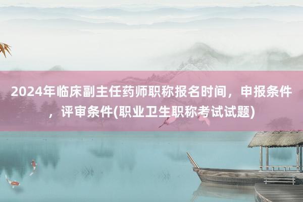 2024年临床副主任药师职称报名时间，申报条件，评审条件(职业卫生职称考试试题)