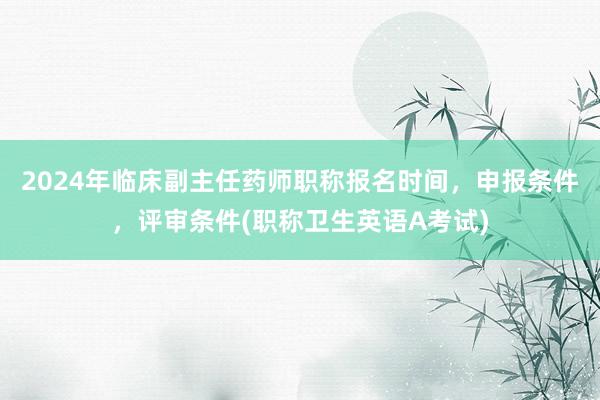2024年临床副主任药师职称报名时间，申报条件，评审条件(职称卫生英语A考试)