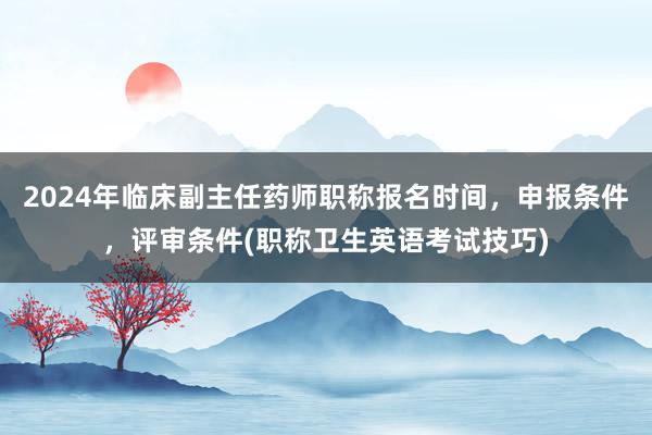 2024年临床副主任药师职称报名时间，申报条件，评审条件(职称卫生英语考试技巧)