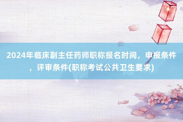 2024年临床副主任药师职称报名时间，申报条件，评审条件(职称考试公共卫生要求)
