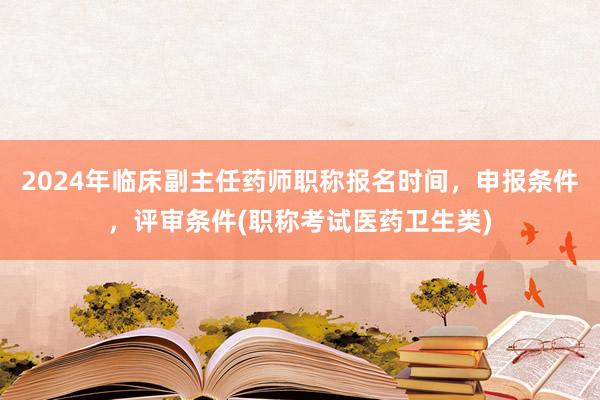 2024年临床副主任药师职称报名时间，申报条件，评审条件(职称考试医药卫生类)
