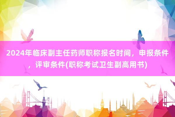 2024年临床副主任药师职称报名时间，申报条件，评审条件(职称考试卫生副高用书)