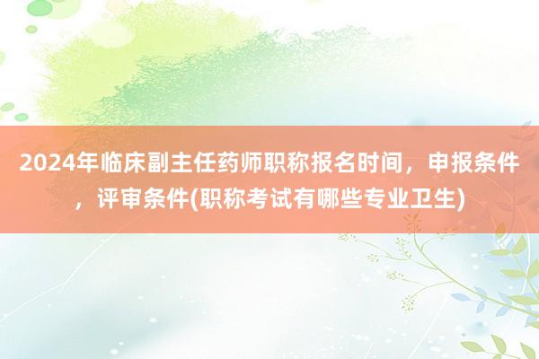 2024年临床副主任药师职称报名时间，申报条件，评审条件(职称考试有哪些专业卫生)