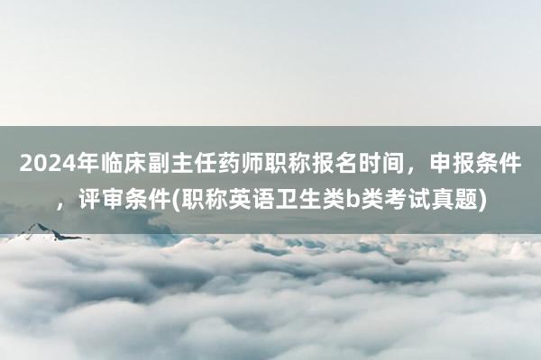 2024年临床副主任药师职称报名时间，申报条件，评审条件(职称英语卫生类b类考试真题)