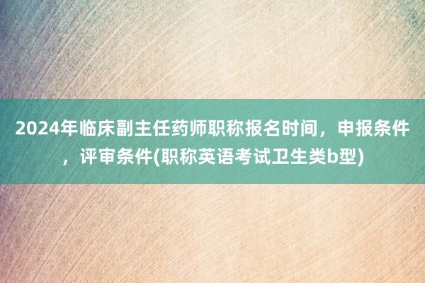 2024年临床副主任药师职称报名时间，申报条件，评审条件(职称英语考试卫生类b型)