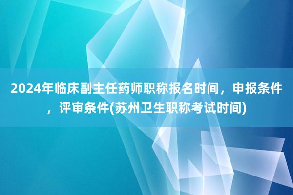 2024年临床副主任药师职称报名时间，申报条件，评审条件(苏州卫生职称考试时间)