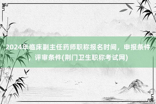 2024年临床副主任药师职称报名时间，申报条件，评审条件(荆门卫生职称考试网)