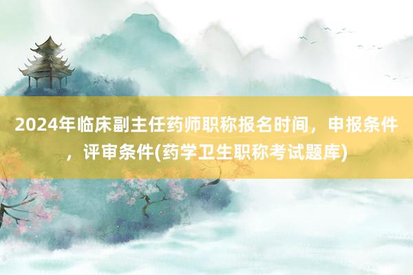 2024年临床副主任药师职称报名时间，申报条件，评审条件(药学卫生职称考试题库)