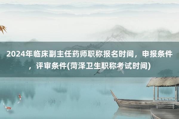 2024年临床副主任药师职称报名时间，申报条件，评审条件(菏泽卫生职称考试时间)