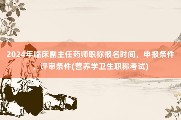 2024年临床副主任药师职称报名时间，申报条件，评审条件(营养学卫生职称考试)