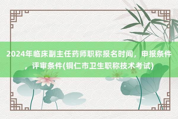 2024年临床副主任药师职称报名时间，申报条件，评审条件(铜仁市卫生职称技术考试)