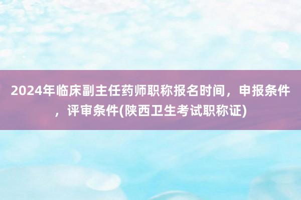 2024年临床副主任药师职称报名时间，申报条件，评审条件(陕西卫生考试职称证)