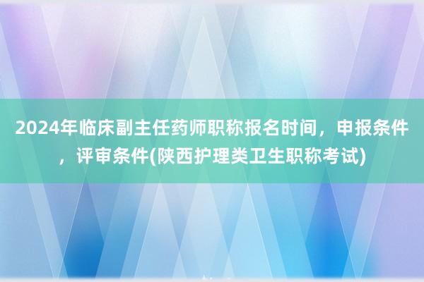 2024年临床副主任药师职称报名时间，申报条件，评审条件(陕西护理类卫生职称考试)