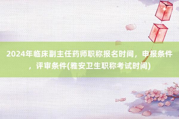 2024年临床副主任药师职称报名时间，申报条件，评审条件(雅安卫生职称考试时间)
