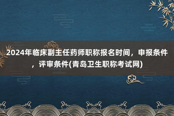 2024年临床副主任药师职称报名时间，申报条件，评审条件(青岛卫生职称考试网)