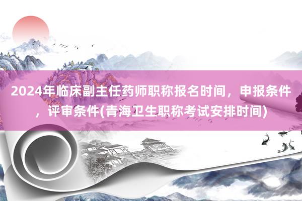 2024年临床副主任药师职称报名时间，申报条件，评审条件(青海卫生职称考试安排时间)