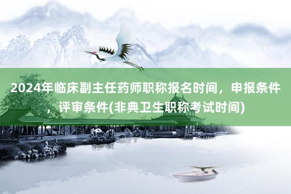 2024年临床副主任药师职称报名时间，申报条件，评审条件(非典卫生职称考试时间)