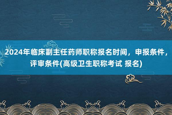 2024年临床副主任药师职称报名时间，申报条件，评审条件(高级卫生职称考试 报名)