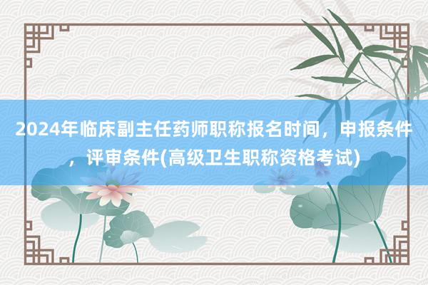 2024年临床副主任药师职称报名时间，申报条件，评审条件(高级卫生职称资格考试)