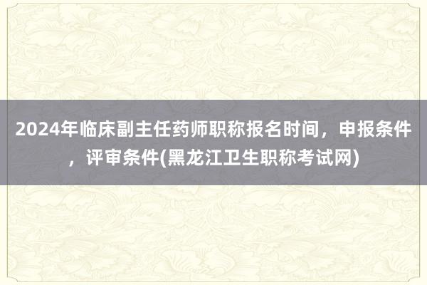 2024年临床副主任药师职称报名时间，申报条件，评审条件(黑龙江卫生职称考试网)