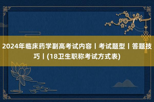 2024年临床药学副高考试内容丨考试题型丨答题技巧丨(18卫生职称考试方式表)
