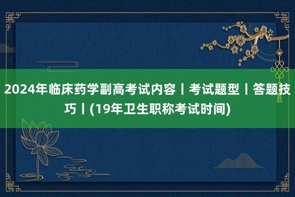 2024年临床药学副高考试内容丨考试题型丨答题技巧丨(19年卫生职称考试时间)