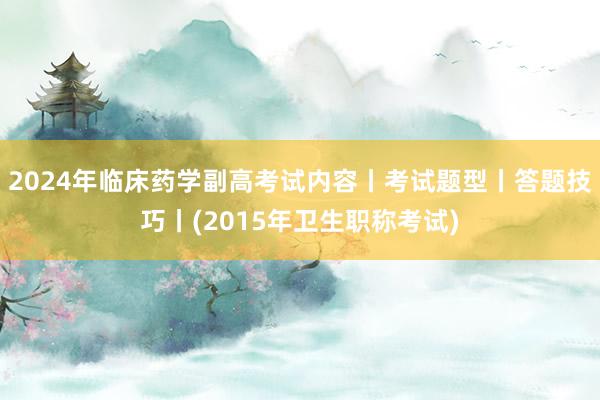 2024年临床药学副高考试内容丨考试题型丨答题技巧丨(2015年卫生职称考试)