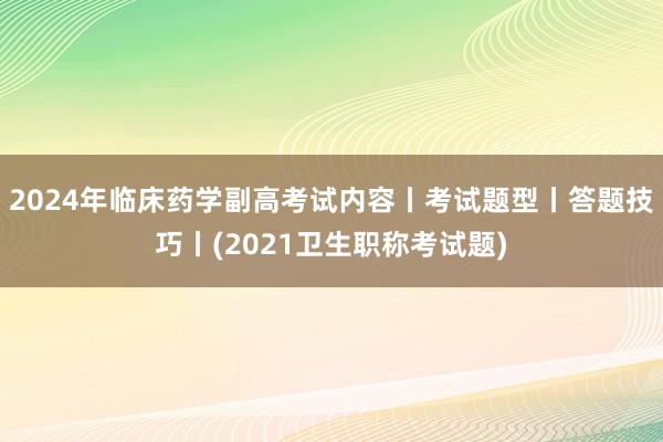 2024年临床药学副高考试内容丨考试题型丨答题技巧丨(2021卫生职称考试题)