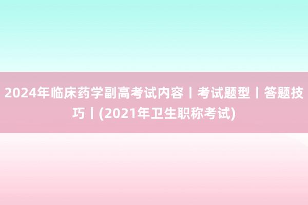 2024年临床药学副高考试内容丨考试题型丨答题技巧丨(2021年卫生职称考试)