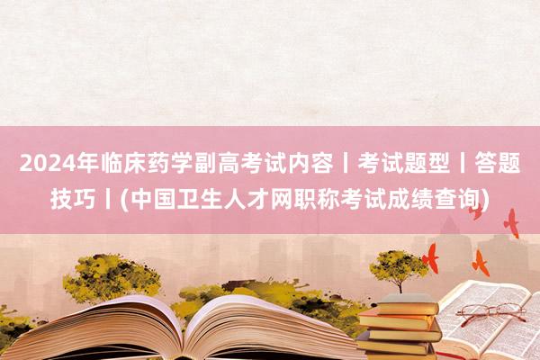 2024年临床药学副高考试内容丨考试题型丨答题技巧丨(中国卫生人才网职称考试成绩查询)