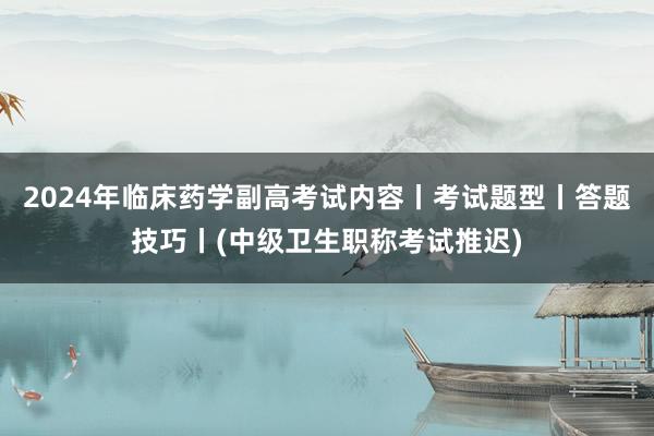 2024年临床药学副高考试内容丨考试题型丨答题技巧丨(中级卫生职称考试推迟)