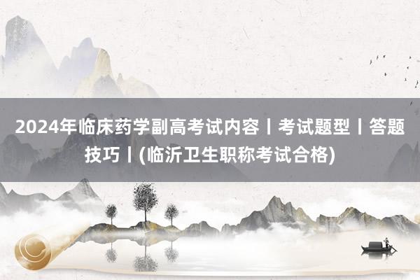 2024年临床药学副高考试内容丨考试题型丨答题技巧丨(临沂卫生职称考试合格)