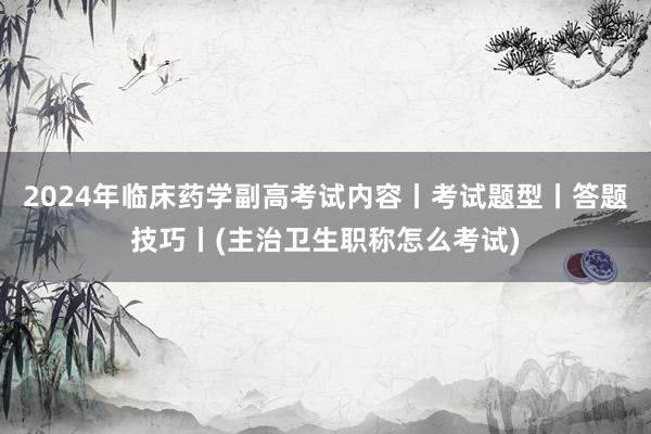 2024年临床药学副高考试内容丨考试题型丨答题技巧丨(主治卫生职称怎么考试)