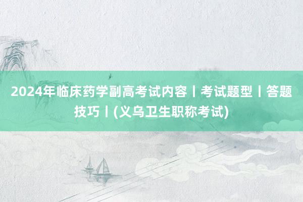 2024年临床药学副高考试内容丨考试题型丨答题技巧丨(义乌卫生职称考试)