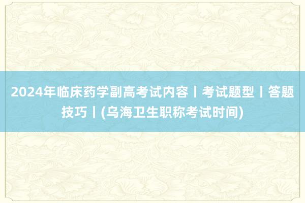 2024年临床药学副高考试内容丨考试题型丨答题技巧丨(乌海卫生职称考试时间)