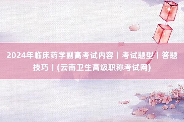 2024年临床药学副高考试内容丨考试题型丨答题技巧丨(云南卫生高级职称考试网)