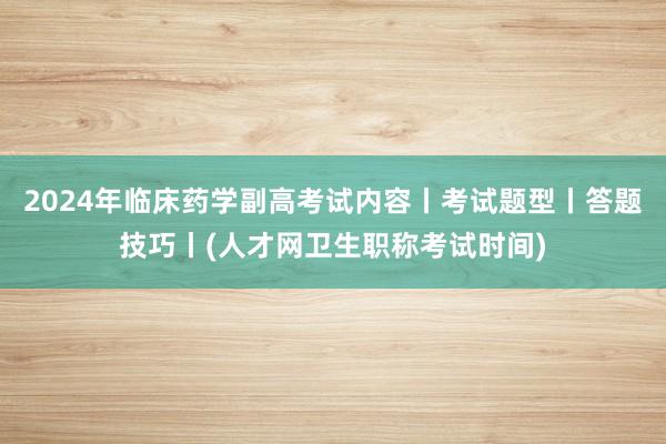2024年临床药学副高考试内容丨考试题型丨答题技巧丨(人才网卫生职称考试时间)