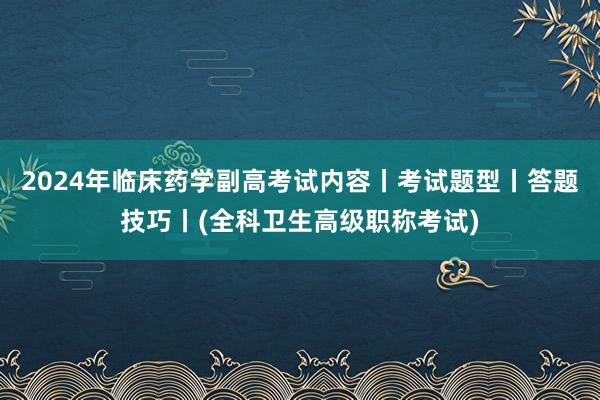 2024年临床药学副高考试内容丨考试题型丨答题技巧丨(全科卫生高级职称考试)